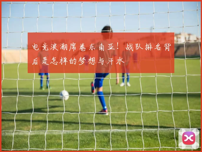电竞浪潮席卷东南亚!战队排名背后是怎样的梦想与汗水