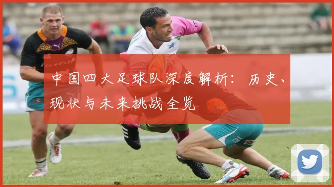 中国四大足球队深度解析:历史、现状与未来挑战全览
