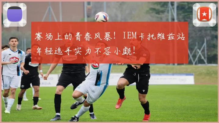 赛场上的青春风暴!IEM卡托维兹站年轻选手实力不容小觑!