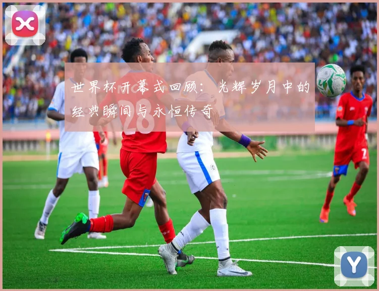 世界杯开幕式回顾:光辉岁月中的经典瞬间与永恒传奇