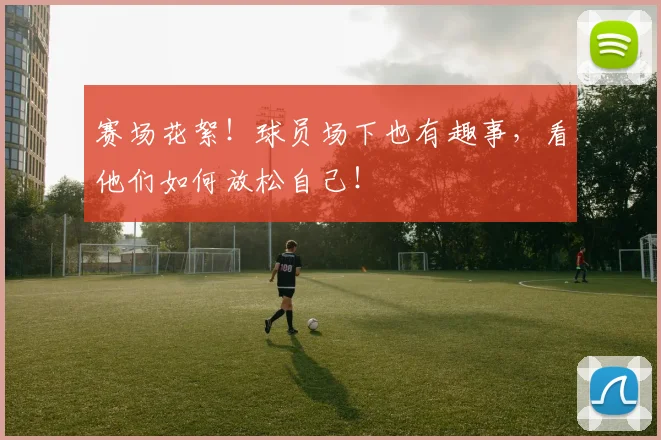 赛场花絮！球员场下也有趣事，看他们如何放松自己！